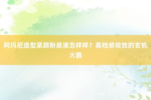 阿玛尼造型紧颜粉底液怎样样？高档感妆效的玄机火器